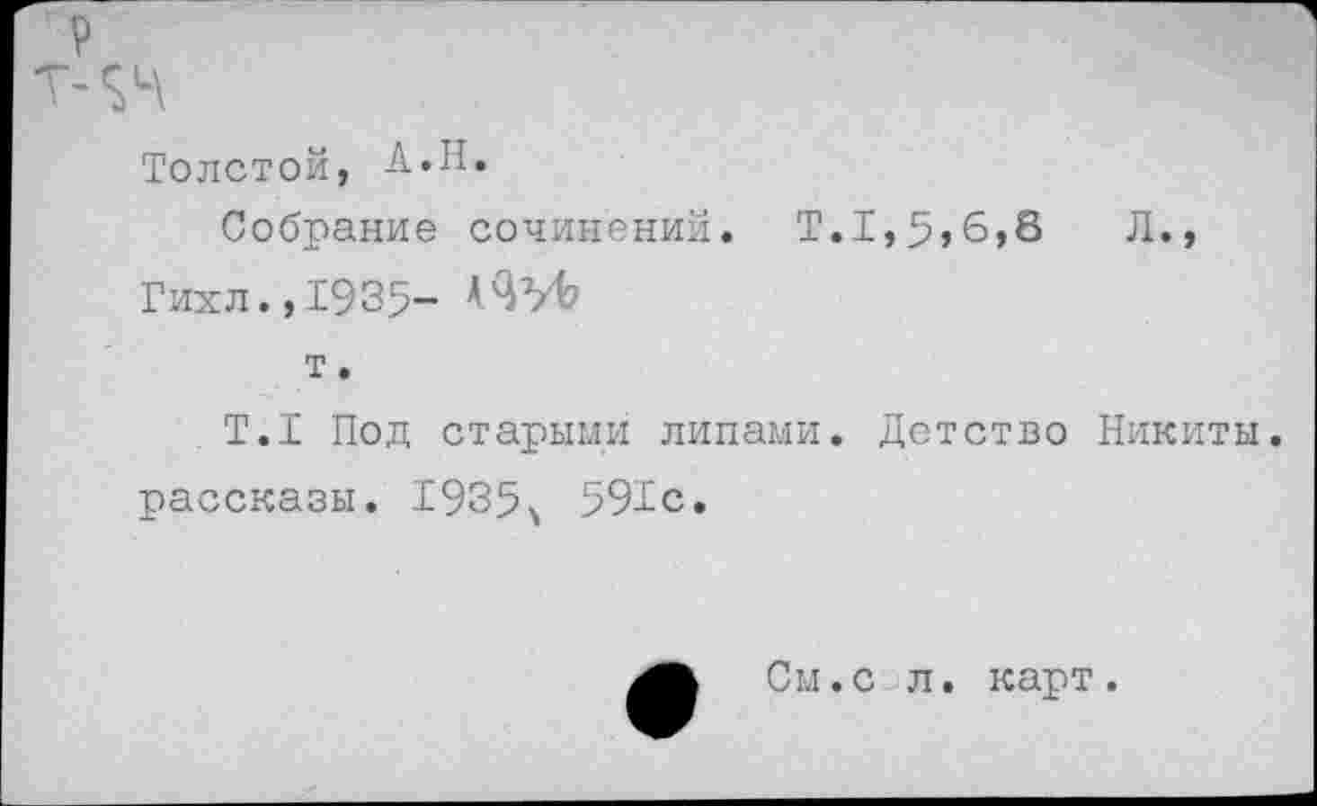 ﻿Толстой, А«Н.
Собрание сочинений. Т.1,5,6,8	Л.,
Гихл.,1935- А'З’/Ь
т.
Т.1 Под старыми липами. Детство Никиты, рассказы. 1935^ 591с.
См.с л. карт.